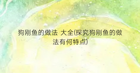 狗刚鱼的做法 大全(探究狗刚鱼的做法有何特点)